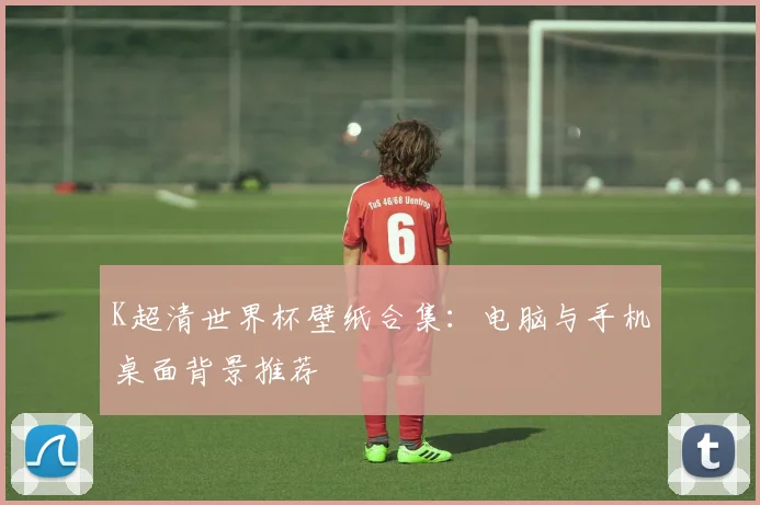 K超清世界杯壁纸合集：电脑与手机桌面背景推荐