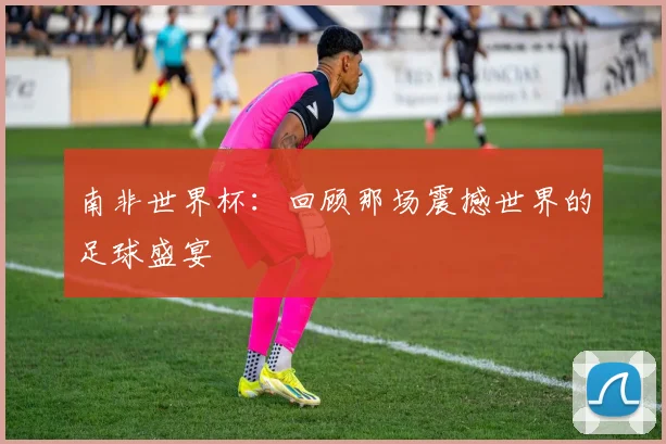 南非世界杯:回顾那场震撼世界的足球盛宴