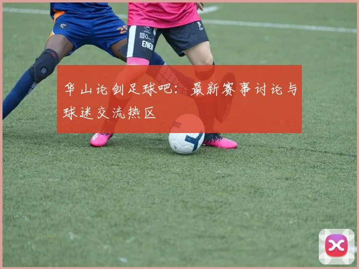 华山论剑足球吧:最新赛事讨论与球迷交流热区
