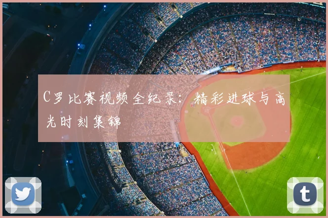 C罗比赛视频全纪录:精彩进球与高光时刻集锦