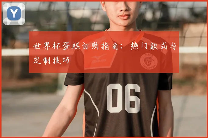 世界杯蛋糕订购指南:热门款式与定制技巧