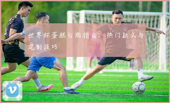 世界杯蛋糕订购指南：热门款式与定制技巧